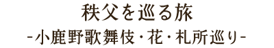 秩父を巡る旅-小鹿野歌舞伎・花・札所巡り